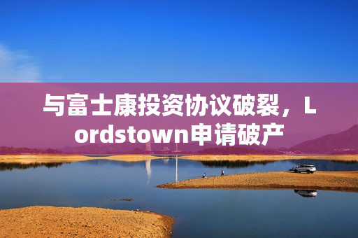与富士康投资协议破裂，Lordstown申请破产