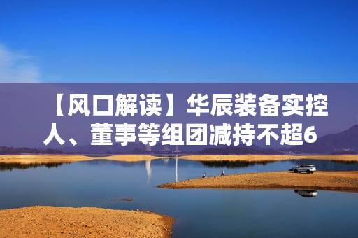 【风口解读】华辰装备实控人、董事等组团减持不超6.23%，去年以来净利持续下滑