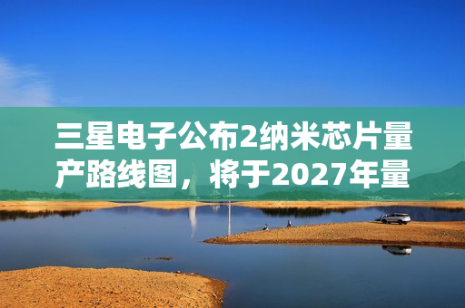三星电子公布2纳米芯片量产路线图，将于2027年量产1.4纳米芯片