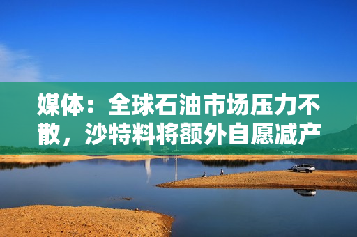 媒体：全球石油市场压力不散，沙特料将额外自愿减产计划进一步延长
