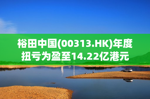裕田中国(00313.HK)年度扭亏为盈至14.22亿港元