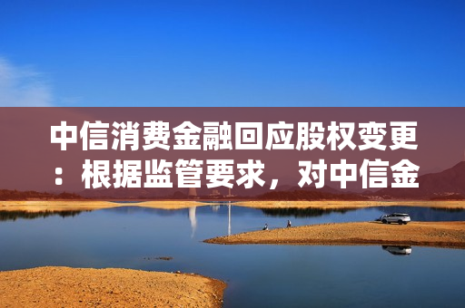 中信消费金融回应股权变更：根据监管要求，对中信金控股权进行调整