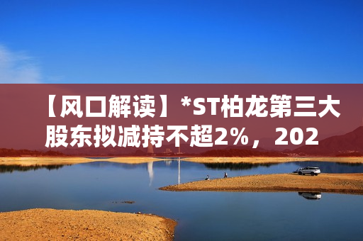 【风口解读】*ST柏龙第三大股东拟减持不超2%，2020年以来持续亏损